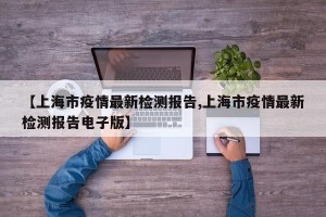 【上海市疫情最新检测报告,上海市疫情最新检测报告电子版】
