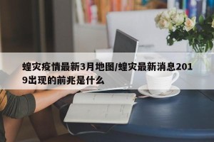 蝗灾疫情最新3月地图/蝗灾最新消息2019出现的前兆是什么
