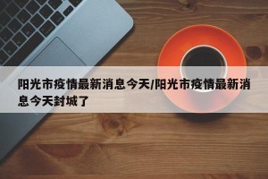 阳光市疫情最新消息今天/阳光市疫情最新消息今天封城了