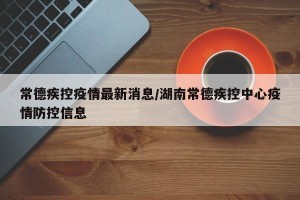 常德疾控疫情最新消息/湖南常德疾控中心疫情防控信息