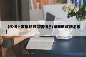 【疫情上海崇明区最新消息/崇明区疫情通报】