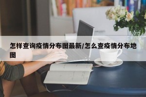 怎样查询疫情分布图最新/怎么查疫情分布地图