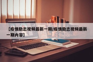 【疫情励志视频最新一期/疫情励志视频最新一期内容】