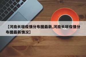 【河南长垣疫情分布图最新,河南长垣疫情分布图最新情况】