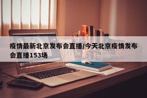 疫情最新北京发布会直播/今天北京疫情发布会直播153场