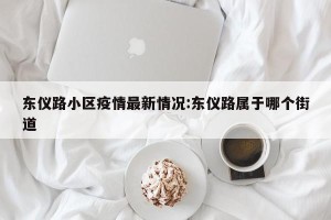 东仪路小区疫情最新情况:东仪路属于哪个街道