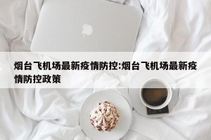 烟台飞机场最新疫情防控:烟台飞机场最新疫情防控政策