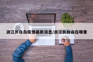 浙江长白岛疫情最新消息/浙江长白山在哪里
