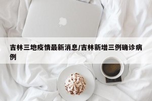吉林三地疫情最新消息/吉林新增三例确诊病例