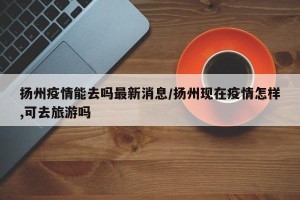 扬州疫情能去吗最新消息/扬州现在疫情怎样,可去旅游吗