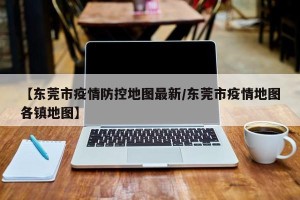 【东莞市疫情防控地图最新/东莞市疫情地图各镇地图】