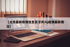 【北京最新疫情信息百子湾/bj疫情最新情况】