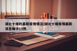 湖北十堰的最新疫情情况/湖北十堰疫情最新消息确诊19例