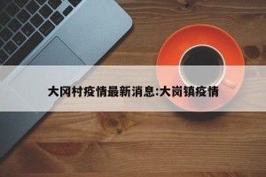 大冈村疫情最新消息:大岗镇疫情