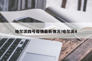 哈尔滨四号疫情最新情况/哈尔滨4