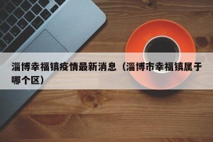 淄博幸福镇疫情最新消息（淄博市幸福镇属于哪个区）