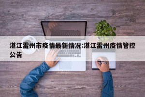湛江雷州市疫情最新情况:湛江雷州疫情管控公告