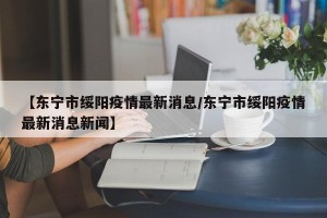 【东宁市绥阳疫情最新消息/东宁市绥阳疫情最新消息新闻】