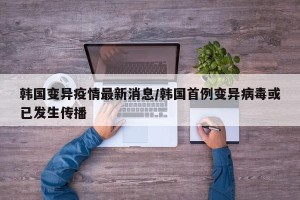 韩国变异疫情最新消息/韩国首例变异病毒或已发生传播