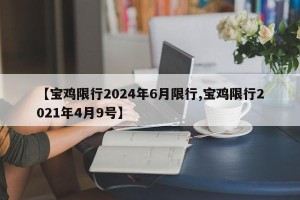 【宝鸡限行2024年6月限行,宝鸡限行2021年4月9号】