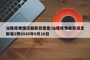 汕尾疫情情况最新百度查/汕尾疫情最新消息新增2例2020年6月16日