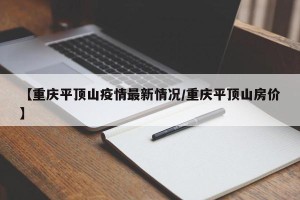 【重庆平顶山疫情最新情况/重庆平顶山房价】