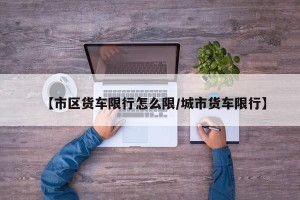 【市区货车限行怎么限/城市货车限行】