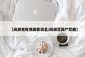 【阅湖苑疫情最新消息/阅湖花园户型图】