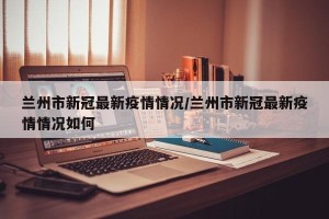 兰州市新冠最新疫情情况/兰州市新冠最新疫情情况如何