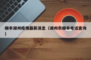 顺丰湖州疫情最新消息（湖州市顺丰电话查询）