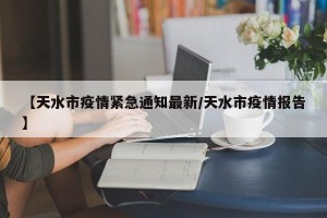 【天水市疫情紧急通知最新/天水市疫情报告】