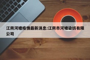 江阴河塘疫情最新消息:江阴市河塘染纺有限公司