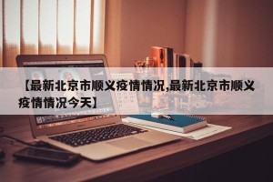【最新北京市顺义疫情情况,最新北京市顺义疫情情况今天】