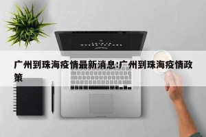 广州到珠海疫情最新消息:广州到珠海疫情政策