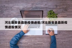 河北新安县最新疫情通报/河北新安县最新疫情通报情况