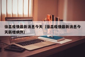 徐昌疫情最新消息今天（徐昌疫情最新消息今天新增病例）