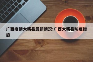 广西疫情大新县最新情况:广西大新县防疫措施