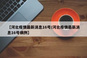 【河北疫情最新消息16号/河北疫情最新消息16号病例】