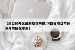 【周口经开区最新疫情防控/河南省周口市经济开发区在哪里】