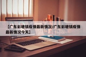 【广东彩塘镇疫情最新情况/广东彩塘镇疫情最新情况今天】