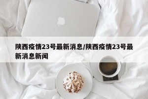 陕西疫情23号最新消息/陕西疫情23号最新消息新闻