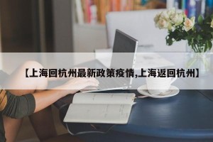 【上海回杭州最新政策疫情,上海返回杭州】