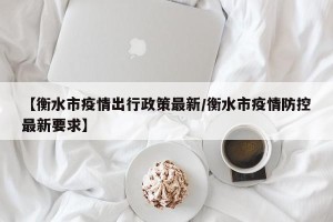 【衡水市疫情出行政策最新/衡水市疫情防控最新要求】