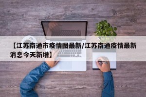 【江苏南通市疫情图最新/江苏南通疫情最新消息今天新增】