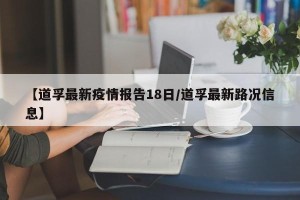 【道孚最新疫情报告18日/道孚最新路况信息】