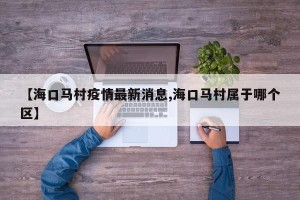 【海口马村疫情最新消息,海口马村属于哪个区】