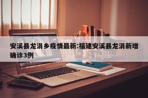 安溪县龙涓乡疫情最新:福建安溪县龙涓新增确诊3例