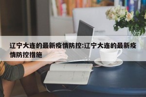 辽宁大连的最新疫情防控:辽宁大连的最新疫情防控措施
