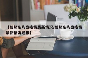 【博鳌东屿岛疫情最新情况/博鳌东屿岛疫情最新情况通报】