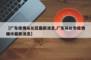 【广东疫情从化区最新消息,广东从化市疫情确诊最新消息】